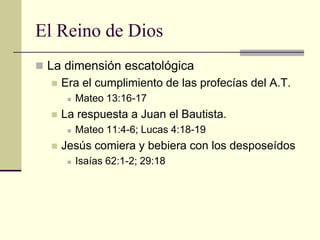 El Reino de Dios
 La dimensión escatológica
     Era el cumplimiento de las profecías del A.T.
          Mateo 13:16-17
     La respuesta a Juan el Bautista.
          Mateo 11:4-6; Lucas 4:18-19
     Jesús comiera y bebiera con los desposeídos
          Isaías 62:1-2; 29:18
 