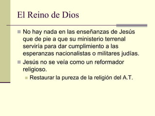 El Reino de Dios
 No hay nada en las enseñanzas de Jesús
  que de pie a que su ministerio terrenal
  serviría para dar cumplimiento a las
  esperanzas nacionalistas o militares judías.
 Jesús no se veía como un reformador
  religioso.
     Restaurar la pureza de la religión del A.T.
 