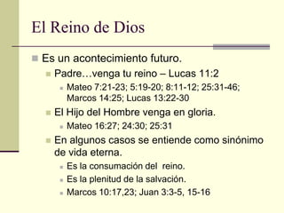 El Reino de Dios
 Es un acontecimiento futuro.
     Padre…venga tu reino – Lucas 11:2
          Mateo 7:21-23; 5:19-20; 8:11-12; 25:31-46;
           Marcos 14:25; Lucas 13:22-30
     El Hijo del Hombre venga en gloria.
          Mateo 16:27; 24:30; 25:31
     En algunos casos se entiende como sinónimo
      de vida eterna.
          Es la consumación del reino.
          Es la plenitud de la salvación.
          Marcos 10:17,23; Juan 3:3-5, 15-16
 