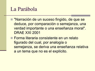 La Parábola
 "Narración de un suceso fingido, de que se
  deduce, por comparación o semejanza, una
  verdad importante o una enseñanza moral".
  DRAE XXI 2001
 Forma literaria consistente en un relato
  figurado del cual, por analogía o
  semejanza, se deriva una enseñanza relativa
  a un tema que no es el explícito.
 
