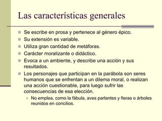 Las características generales
 Se escribe en prosa y pertenece al género épico.
 Su extensión es variable.
 Utiliza gran cantidad de metáforas.
 Carácter moralizante o didáctico.
 Evoca a un ambiente, y describe una acción y sus
  resultados.
 Los personajes que participan en la parábola son seres
  humanos que se enfrentan a un dilema moral, o realizan
  una acción cuestionable, para luego sufrir las
  consecuencias de esa elección.
      No emplea, como la fábula, aves parlantes y fieras o árboles
       reunidos en concilios.
 