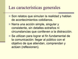Las características generales
 Son relatos que simulan la realidad y hablan
  de acontecimientos cotidianos.
 Narra una acción simple, singular y
  consistente, sin detalles extraños ni
  circunstancias que conlleven a la distracción.
 Se utilizan para lograr el fin fundamental de
  la comunicación: llegar al público con el
  objetivo de que atiendan, comprendan y
  actúen (reflexionen).
 