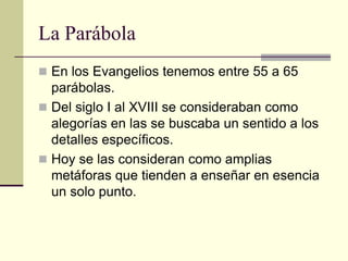 La Parábola
 En los Evangelios tenemos entre 55 a 65
  parábolas.
 Del siglo I al XVIII se consideraban como
  alegorías en las se buscaba un sentido a los
  detalles específicos.
 Hoy se las consideran como amplias
  metáforas que tienden a enseñar en esencia
  un solo punto.
 