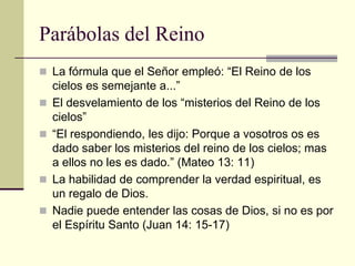Parábolas del Reino
 La fórmula que el Señor empleó: “El Reino de los
    cielos es semejante a...”
   El desvelamiento de los “misterios del Reino de los
    cielos”
   “El respondiendo, les dijo: Porque a vosotros os es
    dado saber los misterios del reino de los cielos; mas
    a ellos no les es dado.” (Mateo 13: 11)
   La habilidad de comprender la verdad espiritual, es
    un regalo de Dios.
   Nadie puede entender las cosas de Dios, si no es por
    el Espíritu Santo (Juan 14: 15-17)
 