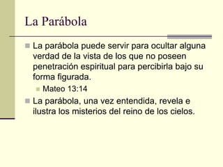 La Parábola
 La parábola puede servir para ocultar alguna
  verdad de la vista de los que no poseen
  penetración espiritual para percibirla bajo su
  forma figurada.
     Mateo 13:14
 La parábola, una vez entendida, revela e
  ilustra los misterios del reino de los cielos.
 