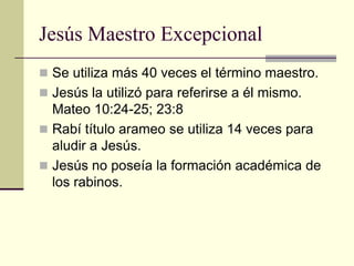 Jesús Maestro Excepcional
 Se utiliza más 40 veces el término maestro.
 Jesús la utilizó para referirse a él mismo.
  Mateo 10:24-25; 23:8
 Rabí título arameo se utiliza 14 veces para
  aludir a Jesús.
 Jesús no poseía la formación académica de
  los rabinos.
 