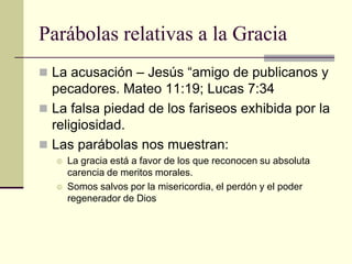 Parábolas relativas a la Gracia
 La acusación – Jesús “amigo de publicanos y
  pecadores. Mateo 11:19; Lucas 7:34
 La falsa piedad de los fariseos exhibida por la
  religiosidad.
 Las parábolas nos muestran:
     La gracia está a favor de los que reconocen su absoluta
      carencia de meritos morales.
     Somos salvos por la misericordia, el perdón y el poder
      regenerador de Dios
 