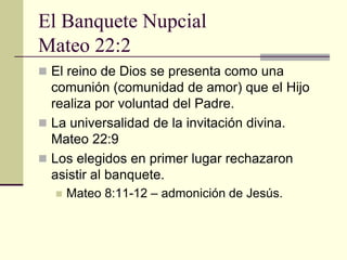 El Banquete Nupcial
Mateo 22:2
 El reino de Dios se presenta como una
  comunión (comunidad de amor) que el Hijo
  realiza por voluntad del Padre.
 La universalidad de la invitación divina.
  Mateo 22:9
 Los elegidos en primer lugar rechazaron
  asistir al banquete.
     Mateo 8:11-12 – admonición de Jesús.
 