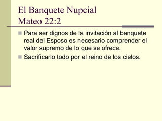 El Banquete Nupcial
Mateo 22:2
 Para ser dignos de la invitación al banquete
  real del Esposo es necesario comprender el
  valor supremo de lo que se ofrece.
 Sacrificarlo todo por el reino de los cielos.
 
