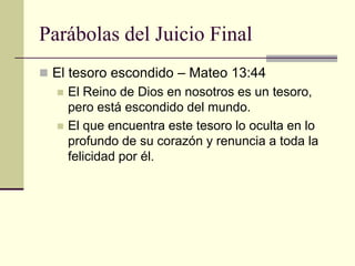 Parábolas del Juicio Final
 El tesoro escondido – Mateo 13:44
     El Reino de Dios en nosotros es un tesoro,
      pero está escondido del mundo.
     El que encuentra este tesoro lo oculta en lo
      profundo de su corazón y renuncia a toda la
      felicidad por él.
 