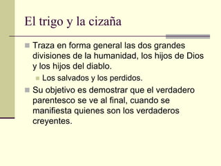 El trigo y la cizaña
 Traza en forma general las dos grandes
  divisiones de la humanidad, los hijos de Dios
  y los hijos del diablo.
     Los salvados y los perdidos.
 Su objetivo es demostrar que el verdadero
  parentesco se ve al final, cuando se
  manifiesta quienes son los verdaderos
  creyentes.
 