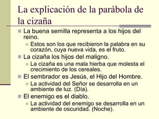 La explicación de la parábola de
la cizaña
 La buena semilla representa a los hijos del
  reino.
      Estos son los que recibieron la palabra en su
       corazón, cuya nueva vida, es el fruto.
 La cizaña los hijos del maligno.
    La cizaña es una mala hierba que molesta el
     crecimiento de los cereales.
 El sembrador es Jesús, el Hijo del Hombre.
    La actividad del Señor se desarrolla en un
     ambiente de luz. (Día).
 El enemigo es el diablo.
    La actividad del enemigo se desarrolla en un
     ambiente de oscuridad. (Noche).
 