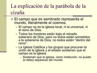 La explicación de la parábola de la
cizaña
 El campo que es sembrado representa el
  mundo, literalmente el cosmos.
     El campo no es la iglesia local, ni la universal, ni
      el reino de Dios.
     Todos los hombres están bajo el reinado
      soberano de Dios, pero no todos están sometidos
      a la soberanía de Dios, no todos están “dentro del
      reino”.
     La Iglesia Católica y los grupos que procuran la
      unión de la iglesia y el estado sostienen que el
      campo es la iglesia.
          Sostienen que la iglesia, como institución, no puede
           (o debe) separarse del mundo.
 