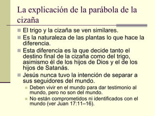 La explicación de la parábola de la
cizaña
 El trigo y la cizaña se ven similares.
 Es la naturaleza de las plantas lo que hace la
  diferencia.
 Esta diferencia es la que decide tanto el
  destino final de la cizaña como del trigo,
  asimismo él de los hijos de Dios y el de los
  hijos de Satanás.
 Jesús nunca tuvo la intención de separar a
  sus seguidores del mundo.
     Deben vivir en el mundo para dar testimonio al
      mundo, pero no son del mundo.
     No están comprometidos ni identificados con el
      mundo (ver Juan 17:11–16).
 