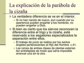 La explicación de la parábola de
la cizaña
 La verdadera diferencia se ve en el interior.
    Si no han nacido de nuevo, aun cuando por su
     apariencia pueden engañar a los hombres, no
     pueden engañar a Dios.
 Si bien es cierto que los siervos reconocen la
  diferencia entre el trigo y la cizaña, está
  reservado a los segadores especializados la
  separación entre ellos.
     El trabajo de juicio se realiza por los santos
      ángeles pertenecientes al Hijo del Hombre. v.41.
     Las raíces de ambas clases de plantas estarían
      tan entretejidas de modo que sería imposible
      arrancar una sin la otra.
 