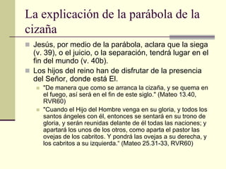 La explicación de la parábola de la
cizaña
 Jesús, por medio de la parábola, aclara que la siega
  (v. 39), o el juicio, o la separación, tendrá lugar en el
  fin del mundo (v. 40b).
 Los hijos del reino han de disfrutar de la presencia
  del Señor, donde está El.
      "De manera que como se arranca la cizaña, y se quema en
       el fuego, así será en el fin de este siglo." (Mateo 13.40,
       RVR60)
      "Cuando el Hijo del Hombre venga en su gloria, y todos los
       santos ángeles con él, entonces se sentará en su trono de
       gloria, y serán reunidas delante de él todas las naciones; y
       apartará los unos de los otros, como aparta el pastor las
       ovejas de los cabritos. Y pondrá las ovejas a su derecha, y
       los cabritos a su izquierda.“ (Mateo 25.31-33, RVR60)
 