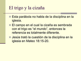 El trigo y la cizaña
 Esta parábola no habla de la disciplina en la
  iglesia.
 El campo en el cual la cizaña es sembrada
  con el trigo es “el mundo”, entonces la
  referencia es totalmente diferente.
 Jesús trató la cuestión de la disciplina en la
  iglesia en Mateo 18:15-20.
 