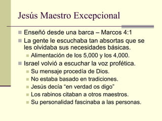 Jesús Maestro Excepcional
 Enseñó desde una barca – Marcos 4:1
 La gente le escuchaba tan absortas que se
  les olvidaba sus necesidades básicas.
      Alimentación de los 5,000 y los 4,000.
 Israel volvió a escuchar la voz profética.
    Su mensaje procedía de Dios.
    No estaba basado en tradiciones.
    Jesús decía “en verdad os digo”
    Los rabinos citaban a otros maestros.
    Su personalidad fascinaba a las personas.
 