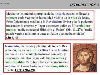 INTRODUCCIÓN, 2INTRODUCCIÓN, 2
Mediante los métodos propios de la historia podemos llegar a
conocer cada vez mejor la realidad visible de la vida de Jesús.
Pero únicamente mediante la Revelación divina y la fe podemos
trascender lo externo y llegar a conocer quién es Él verdadera-
mente: “nadie conoce al Hijo sino el Padre” (Mt 11, 27Mt 11, 27); “nadie
puede venir a mí si no le atrae el Padre que me ha enviado”
(Jn 6, 44Jn 6, 44).
Jesucristo, mediador y plenitud de toda la Re-
velación, no es un mito: es Dios hecho hombre
que vivió en un contexto histórico concreto, y
los acontecimientos de su vida fueron reales y
comprobables. Pero hace falta un conocimiento
amoroso de Cristo hasta hacernos semejantes a
Él (cfr. CCE 428-429CCE 428-429).
CR 2 de 43
 
