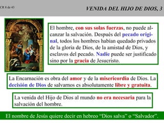 VENIDA DEL HIJO DE DIOS, 3VENIDA DEL HIJO DE DIOS, 3
El hombre, con sus solas fuerzas, no puede al-
canzar la salvación. Después del pecado origi-
nal, todos los hombres habían quedado privados
de la gloria de Dios, de la amistad de Dios, y
esclavos del pecado. Nadie puede ser justificado
sino por la gracia de Jesucristo.
La Encarnación es obra del amor y de la misericordia de Dios. La
decisión de Dios de salvarnos es absolutamente libre y gratuita.
La venida del Hijo de Dios al mundo no era necesaria para la
salvación del hombre.
El nombre de Jesús quiere decir en hebreo “Dios salva” o “Salvador”.
CR 8 de 43
 