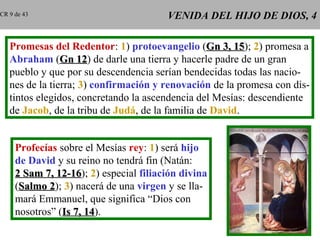 VENIDA DEL HIJO DE DIOS, 4VENIDA DEL HIJO DE DIOS, 4
Promesas del Redentor: 1) protoevangelio (Gn 3, 15Gn 3, 15); 2) promesa a
Abraham (Gn 12Gn 12) de darle una tierra y hacerle padre de un gran
pueblo y que por su descendencia serían bendecidas todas las nacio-
nes de la tierra; 3) confirmación y renovación de la promesa con dis-
tintos elegidos, concretando la ascendencia del Mesías: descendiente
de Jacob, de la tribu de Judá, de la familia de David.
Profecías sobre el Mesías rey: 1) será hijo
de David y su reino no tendrá fin (Natán:
2 Sam 7, 12-162 Sam 7, 12-16); 2) especial filiación divina
(Salmo 2Salmo 2); 3) nacerá de una virgen y se lla-
mará Emmanuel, que significa “Dios con
nosotros” (Is 7, 14Is 7, 14).
CR 9 de 43
 