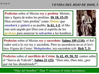 VENIDA DEL HIJO DE DIOS, 5VENIDA DEL HIJO DE DIOS, 5
Profecías sobre el Mesías rey y profeta: Moisés,
tipo y figura de todos los profetas. Dt 18, 15-19Dt 18, 15-19:
Dios enviará “otro profeta” como Moisés que
enseñará y guiará a su pueblo. Is 61, 1-2Is 61, 1-2: el Me-
sías será ungido por Dios con el espíritu de los
profetas para anunciar la salvación a los hombres.
Profecías sobre el Mesías rey y sacerdote: Salmo 109 (110)Salmo 109 (110): el Sal-
vador será a la vez rey y sacerdote. Pero su sacerdocio no es el leví-
tico. Figura de Cristo: Melquisedec, rey-sacerdote (cfr. Heb 7, 3Heb 7, 3).
Profecías sobre el sacrificio de Cristo: Is 42, 49, 50, 52Is 42, 49, 50, 52: cantos sobre
el “Siervo de Yahvéh”; Salmo 21 (22)Salmo 21 (22). “Dios mío, Dios mío, ¿por
qué me has abandonado?”.
“Hijo del hombre”: Dan 7: restaura el reino mesiánico.
CR 10 de 43
 