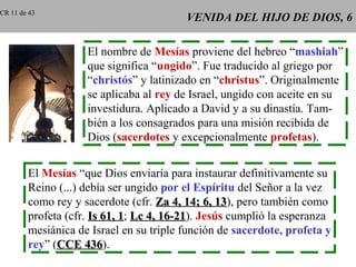 VENIDA DEL HIJO DE DIOS, 6VENIDA DEL HIJO DE DIOS, 6
El nombre de Mesías proviene del hebreo “mashiah”
que significa “ungido”. Fue traducido al griego por
“christós” y latinizado en “christus”. Originalmente
se aplicaba al rey de Israel, ungido con aceite en su
investidura. Aplicado a David y a su dinastía. Tam-
bién a los consagrados para una misión recibida de
Dios (sacerdotes y excepcionalmente profetas).
El Mesías “que Dios enviaría para instaurar definitivamente su
Reino (...) debía ser ungido por el Espíritu del Señor a la vez
como rey y sacerdote (cfr. Za 4, 14; 6, 13Za 4, 14; 6, 13), pero también como
profeta (cfr. Is 61, 1Is 61, 1; Lc 4, 16-21Lc 4, 16-21). Jesús cumplió la esperanza
mesiánica de Israel en su triple función de sacerdote, profeta y
rey” (CCE 436CCE 436).
CR 11 de 43
 