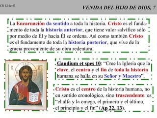 VENIDA DEL HIJO DE DIOS, 7VENIDA DEL HIJO DE DIOS, 7
La Encarnación da sentido a toda la historia. Cristo es el funda-
mento de toda la historia anterior, que tiene valor salvífico sólo
por medio de Él y hacia Él se ordena. Así como también Cristo
es el fundamento de toda la historia posterior, que vive de la
gracia proveniente de su obra redentora.
Gaudium et spes 10Gaudium et spes 10: “Cree la Iglesia que la
clave, el centro y el fin de toda la historia
humana se halla en su Señor y Maestro”.
Cristo es el centro de la historia humana, no
en sentido cronológico, sino trascendente: es
“el alfa y la omega, el primero y el último,
el principio y el fin” (Ap 22, 13Ap 22, 13).
CR 12 de 43
 