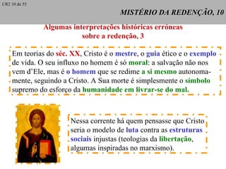 MISTÉRIO DA REDENÇÃO, 10 Algumas interpretações históricas erróneas sobre a redenção, 3 Em teorias do  séc. XX , Cristo é o  mestre , o  guia  ético e o  exemplo   de vida. O seu influxo no homem é só  moral : a salvação não nos  vem d’Ele, mas é  o homem  que se redime  a si mesmo  autonoma- mente, seguindo a Cristo. A Sua morte é simplesmente o  símbolo   supremo do esforço da  humanidade em livrar-se do mal. Nessa corrente há quem pensasse que Cristo seria o modelo de  luta  contra as  estruturas  sociais  injustas (teologias da  libertação ,  algumas inspiradas no marxismo). CR2 10 de 55 