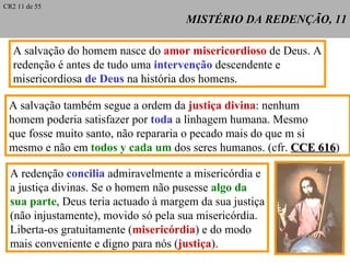 MISTÉRIO DA REDENÇÃO, 11 A  salvação do homem nasce do  amor misericordioso  de Deus. A redenção é antes de tudo uma  intervenção  descendente e  misericordiosa  de Deus  na história dos homens. A salvação também segue a ordem da  justiça divina : nenhum homem poderia satisfazer por  toda  a linhagem humana. Mesmo que fosse muito santo, não repararia o pecado mais do que m si  mesmo e não em  todos y cada um  dos seres humanos. (cfr.  CCE 616 ) A redenção  concilia  admiravelmente a misericórdia e a justiça divinas. Se o homem não pusesse  algo da sua parte , Deus teria actuado à margem da sua justiça (não injustamente), movido só pela sua misericórdia. Liberta-os gratuitamente ( misericórdia ) e do modo mais conveniente e digno para nós ( justiça ). CR2 11 de 55 