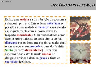 MISTÉRIO DA REDENÇÃO, 13 Existe uma  ordem  na distribuição da economia salvadora: primeiro Cristo devia  satisfazer  o  pecado da humanidade e  merecer  a sua glorifi- cação juntamente com a  nossa salvação (aspecto  ascendente ). Uma vez exaltado como Senhor sobre todas as coisas à direita do Pai, dispensa -nos os bens que nos tinha ganho com o seu sangue e nos  concede  o dom do Espírito Santo  (aspecto  descendente ). Estes dois  aspectos estão estreitamente  unidos  no  desígnio divino: o dom da  graça  é fruto do  sacrifício  de Cristo. CR2 13 de 55 