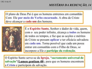 MISTÉRIO DA REDENÇÃO, 14 O plano de Deus Pai é que os homens entremos em comunhão Com  Ele  por meio do Verbo encarnado . A obra de Cristo  deve alcançar a  cada um  dos homens. É o  Espírito Santo , Senhor e dador de vida, quem, com o  seu poder infinito, alcança a  todos  os homens de todos os tempos, e faz que as acções e méritos de Cristo se possam  aplicar  e ter eficácia salvadora em  cada um . Torna possível que cada um possa entrar em comunhão com o Filho de Deus, se incorpore a Ele e  participe da redenção . O Espírito Santo serve-se da  Igreja , “ sacramento universal de salvação ”( Lumen gentium 48 ), para que os homens encontrem a  Cristo  e participem da salvação. CR2 14 de 55 