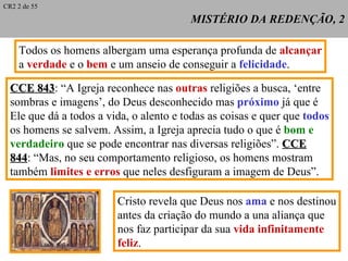 MISTÉRIO DA REDENÇÃO, 2 Todos os homens albergam uma esperança profunda de  alcançar a  verdade  e o  bem  e um anseio de conseguir a  felicidade . CCE 843 : “ A Igreja reconhece nas  outras  religiões a busca, ‘entre sombras e imagens’, do Deus desconhecido mas  próximo  já que é Ele que dá a todos a vida, o alento e todas as coisas e quer que  todos os homens se salvem. Assim, a Igreja aprecia tudo o que é  bom e  verdadeiro  que se pode encontrar nas diversas religiões”.  CCE 844 : “Mas, no seu comportamento religioso, os homens mostram também  limites e erros  que neles desfiguram a imagem de Deus”. Cristo revela que Deus nos  ama  e nos destinou antes da criação do mundo a una aliança que nos faz participar da sua  vida infinitamente  feliz . CR2 2 de 55 