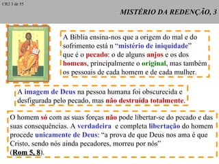 MISTÉRIO DA REDENÇÃO, 3 A Bíblia ensina-nos que a origem do mal e do sofrimento está n “ mistério de iniquidade ” que é o  pecado : o de alguns  anjos  e os dos homens , principalmente o  original , mas também os pessoais de cada homem e de cada mulher. O homem  só  com as suas forças  não  pode libertar-se do pecado e das  suas consequências. A  verdadeira  e completa  libertação  do homem procede  unicamente de Deus : “a prova de que Deus nos ama é que Cristo, sendo nós ainda pecadores, morreu por nós” ( Rom 5, 8 ). A  imagem de Deus  na pessoa humana foi obscurecida e desfigurada pelo pecado, mas  não destruída totalmente . CR2 3 de 55 