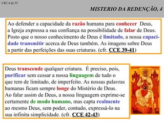 MISTERIO DA REDENÇÃO, 4 Ao defender a capacidade da  razão  humana para  conhecer   Deus, a Igreja expressa a sua confiança na possibilidade de  falar  de Deus. Posto que o nosso conhecimento de Deus é  limitado , a nossa  capaci- dade transmitir  acerca de Deus também. As imagens sobre Deus  a partir das perfeições das suas criaturas. (cfr.  CCE 39-41 ) Deus  transcende  qualquer criatura.  É preciso, pois,  purificar  sem cessar a nossa  linguagem  de tudo o  que tem de limitado, de imperfeito. As nossas palavras humanas ficam sempre  longe  do Mistério de Deus. Ao falar assim de Deus, a nossa linguagem exprime-se certamente  de modo humano , mas capta  realmente   ao mesmo Deus, sem poder, contudo, expressá-lo na  sua infinita simplicidade. (cfr.  CCE 42-43 ) CR2 4 de 55 
