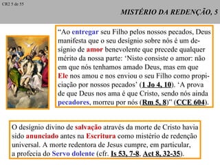 MISTÉRIO DA REDENÇÃO, 5 “ Ao  entregar  seu Filho pelos nossos pecados, Deus manifesta que o seu desígnio sobre nós é um de- sígnio de  amor  benevolente que precede qualquer mérito da nossa parte: ‘Nisto consiste o amor: não em que nós tenhamos amado Deus, mas em que Ele  nos amou e nos enviou o seu Filho como propi- ciação por nossos pecados’ ( 1 Jo 4, 10 ). ‘A prova  de que Deus nos ama é que Cristo, sendo nós ainda pecadores , morreu por nós ( Rm 5, 8 )” ( CCE 604 ). CR2 5 de 55 O desígnio divino de  salvação  através da morte de Cristo havia sido  anunciado  antes na  Escritura  como mistério de redenção universal. A morte redentora de Jesus cumpre, em particular, a profecia do  Servo dolente  (cfr.  Is 53, 7-8 ,  Act 8, 32-35 ). 