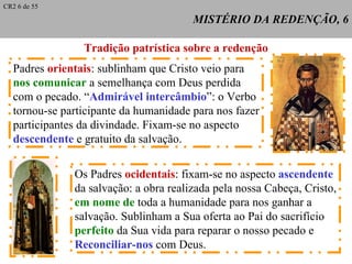 MISTÉRIO DA REDENÇÃO, 6 Tradição patrística sobre a redenção Padres  orientais : sublinham que Cristo veio para nos comunicar  a semelhança com Deus perdida  com o pecado. “ Admirável intercâmbio ”: o Verbo  tornou-se participante da humanidade para nos fazer participantes da divindade. Fixam-se no aspecto descendente  e gratuito da salvação. Os Padres  ocidentais : fixam-se no aspecto  ascendente da salvação: a obra realizada pela nossa Cabeça, Cristo, em nome de  toda a humanidade para nos ganhar a salvação. Sublinham a Sua oferta ao Pai do sacrifício perfeito  da Sua vida para reparar o nosso pecado e  Reconciliar-nos  com Deus. CR2 6 de 55 