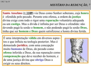 MISTÉRIO DA REDENÇÃO, 7 Santo Anselmo  ( + 1109 ) via Deus como Senhor soberano, cuja  honra é  ofendida pelo pecado. Perante esta ofensa, a ordem da  justiça   divina exige com todo o rigor uma  reparação  voluntária adequada ou um  castigo . Mas a dívida é infinita por ser Deus o ofendido: não devendo pagá-la senão o  homem , e não podendo pagá-la senão  Deus , tinha que ser  homem e Deus  quem satisfizesse a honra divina ferida. CR2 7 de 55 É uma interpretação  válida  em diversos aspec- tos e que influiu na teologia posterior. Mas é demasiado  jurídica , com uma concepção muito  humana  de Deus, do pecado como ofensa  inferida a Deus, da sua reparação como compensação  que deve receber do homem, e de uma justiça divina que  obriga  Deus a exigir os seus direitos. 
