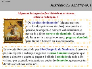 MISTÉRIO DA REDENÇÃO, 8 Algumas interpretações históricas erróneas sobre a redenção, 1 “ Os  direitos do demónio ” (alguns escritos cristãos dos primeiros séculos): ao cometer o pecado de origem, o homem voluntariamente ter-se-ia a feito  escravo do demónio . O sangue  de Jesus seria o resgate, o preço  pago ao demónio   para livrar o homem da sua escravidão. Esta teoria foi combatida por  São Gregório de Nazianzo : é errónea pois interpreta a redenção segundo os  usos humanos  (alguém que paga e alguém a quem se paga) e é alheia à  unidade  de toda a Es- critura, por exemplo enquanto ao poder do  demónio , que parece ter direitos absolutos sobre nós. CR2 8 de 55 