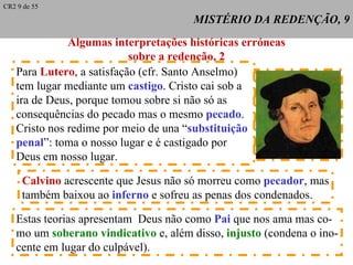 MISTÉRIO DA REDENÇÃO, 9 Algumas interpretações históricas erróneas sobre a redenção, 2 Para  Lutero , a satisfação (cfr. Santo Anselmo) tem lugar mediante um  castigo . Cristo cai sob a ira de Deus, porque tomou sobre si não só as consequências do pecado mas o mesmo  pecado . Cristo nos redime por meio de una “ substituição  penal ”: toma o nosso lugar e é castigado por Deus em nosso lugar. Calvino  acrescente que Jesus não só morreu como  pecador , mas também baixou ao  inferno  e sofreu as penas dos condenados. Estas teorias apresentam  Deus não como  Pai  que nos ama mas co- mo um  soberano vindicativo  e, além disso,  injusto  (condena o ino- cente em lugar do culpável). CR2 9 de 55 