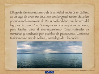 El lago de Genesaret, centro de la actividad de Jesús en Galilea,
es un lago de unos 150 km2, con una longitud máxima de 21 km
por una anchura máxima de 12. Su profundidad, en el centro del
lago, es de unos 45 m. Sus aguas son claras y ricas en pesca,
pero fáciles para el encrespamiento. Está rodeado de
montañas y bordeado por pueblos de pescadores. Conocido
también como mar de Galilea y como lago de Tiberíades.
 