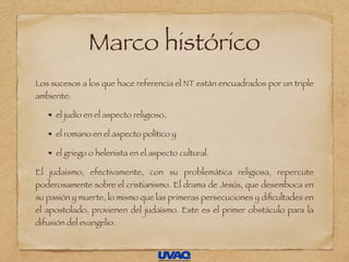 Marco histórico
Los sucesos a los que hace referencia el NT están encuadrados por un triple
ambiente:
el judío en el aspecto religioso,
el romano en el aspecto político y
el griego o helenista en el aspecto cultural.
El judaísmo, efectivamente, con su problemática religiosa, repercute
poderosamente sobre el cristianismo. El drama de Jesús, que desemboca en
su pasión y muerte, lo mismo que las primeras persecuciones y diﬁcultades en
el apostolado, provienen del judaísmo. Este es el primer obstáculo para la
difusión del evangelio.
 