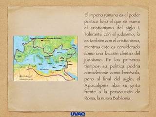El imperio romano es el poder
político bajo el que se mueve
el cristianismo del siglo I.
Tolerante con el judaísmo, lo
es también con el cristianismo,
mientras éste es considerado
como una facción dentro del
judaísmo. En los primeros
tiempos su política podría
considerarse como benévola,
pero al ﬁnal del siglo, el
Apocalipsis alza su grito
frente a la persecución de
Roma, la nueva Babilonia.
 