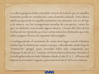 La cultura griega se había extendido a través de todo lo que en aquellos
momentos podía ser considerado como el mundo civilizado. Esta cultura
estaba propiciando en aquellos momentos una situación a la vez de lujo
y de miseria, con las consiguientes secuelas de corrupción, contra las
que, no obstante, reaccionaba alguna minoría. A través del Libro de los
Hechos de los Apóstoles y en las Cartas vemos los obstáculos que esta
cultura pagana ofrecía a la expansión del evangelio.
Cronológicamente el nacimiento de Jesús tiene lugar cuando Palestina
estaba bajo la dominación romana (aunque culturalmente estaba bajo la
“dominación” griega), pues Jerusalén había sido conquistada por
Pompeyo el año 63 a. C. Gracias a la benevolencia de Roma, Herodes el
Grande gobernaba en toda Palestina desde el año 37 a. C. Al frente del
Imperio se encuentra Augusto, quien morirá el año 14 de la era cristiana.
 