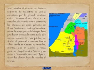 Tras Herodes el Grande las diversas
regiones de Palestina se van a
encontrar, por lo general, divididas
entre diversos descendientes de
Herodes, de acuerdo con el permiso y
los intereses de quien gobierne en
Roma. No obstante, Judea y Samaría se
verán, la mayor parte del tiempo, bajo
jurisdicción directa de Roma. Es lo que
sucede durante la vida pública de
Jesús: el procurador romano Poncio
Pilato reside en Cesarea y Jerusalén,
mientras que en Galilea y Perea
gobierna el rey Herodes Antipas y en
Iturea y Traconítide Herodes Filipo II,
estos dos últimos, hijos de Herodes el
Grande.
 