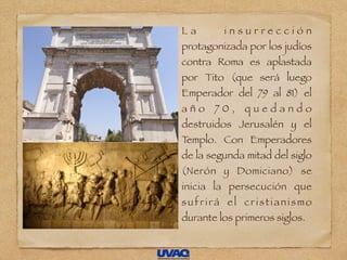 L a i n s u r r e c c i ó n
protagonizada por los judíos
contra Roma es aplastada
por Tito (que será luego
Emperador del 79 al 81) el
a ñ o 7 0 , q u e d a n d o
destruidos Jerusalén y el
Templo. Con Emperadores
de la segunda mitad del siglo
(Nerón y Domiciano) se
inicia la persecución que
sufrirá el cristianismo
durante los primeros siglos.
 