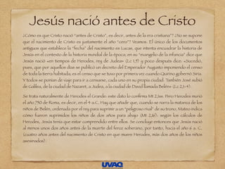 Jesús nació antes de Cristo
¿Cómo es que Cristo nació “antes de Cristo”, es decir, antes de la era cristiana”? ¿No se supone
que el nacimiento de Cristo es justamente el año “cero”? Veamos. El único de los documentos
antiguos que establece la “fecha” del nacimiento es Lucas, que intenta encuadrar la historia de
Jesús en el contexto de la historia mundial de la época; en su “evangelio de la infancia” dice que
Jesús nació «en tiempos de Herodes, rey de Judea» (Lc 1,5) y poco después dice: «Sucedió,
pues, que por aquellos días se publicó un decreto del Emperador Augusto imponiendo el censo
de toda la tierra habitada; es el censo que se tuvo por primera vez cuando Quirino gobernó Siria.
Y todos se ponían de viaje para ir a censarse, cada uno en su propia ciudad. También José subió
de Galilea, de la ciudad de Nazaret, a Judea, a la ciudad de David llamada Belén» (Lc 2,1-4).
Se trata naturalmente de Herodes el Grande: este dato lo conﬁrma Mt 2,1ss. Pero Herodes murió
el año 750 de Roma, es decir, en el 4 a.C. Hay que añadir que, cuando se narra la matanza de los
niños de Belén, ordenada por el rey para suprimir a un “peligroso rival” de su trono, Mateo indica
cómo fueron suprimidos los niños de dos años para abajo (Mt 2,16): según los cálculos de
Herodes, Jesús tenía que estar comprendido entre ellos. Se concluye entonces que Jesús nació
al menos unos dos años antes de la muerte del feroz soberano, por tanto, hacia el año 6 a. C.
(cuatro años antes del nacimiento de Cristo en que muere Herodes, más dos años de los niños
asesinados).
 