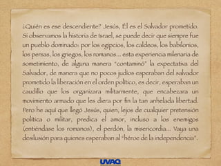 ¿Quién es ese descendiente? Jesús, Él es el Salvador prometido.
Si observamos la historia de Israel, se puede decir que siempre fue
un pueblo dominado: por los egipcios, los caldeos, los babilonios,
los persas, los griegos, los romanos... esta experiencia milenaria de
sometimiento, de alguna manera “contaminó” la expectativa del
Salvador, de manera que no pocos judíos esperaban del salvador
prometido la liberación en el orden político, es decir, esperaban un
caudillo que los organizara militarmente, que encabezara un
movimiento armado que les diera por ﬁn la tan anhelada libertad.
Pero he aquí que llegó Jesús, quien, lejos de cualquier pretensión
política o militar, predica el amor, incluso a los enemigos
(entiéndase los romanos), el perdón, la misericordia... Vaya una
desilusión para quienes esperaban al “héroe de la independencia”.
 
