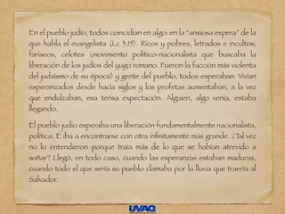 En el pueblo judío, todos coincidían en algo: en la “ansiosa espera” de la
que habla el evangelista (Lc 3,15). Ricos y pobres, letrados e incultos,
fariseos, celotes (movimiento político-nacionalista que buscaba la
liberación de los judíos del yugo romano. Fueron la facción más violenta
del judaísmo de su época) y gente del pueblo, todos esperaban. Vivían
esperanzados desde hacía siglos y los profetas aumentaban, a la vez
que endulzaban, esa tensa expectación. Alguien, algo venía, estaba
llegando.
El pueblo judío esperaba una liberación fundamentalmente nacionalista,
política. E iba a encontrarse con otra inﬁnitamente más grande. ¿Tal vez
no lo entendieron porque traía más de lo que se habían atrevido a
soñar? Llegó, en todo caso, cuando las esperanzas estaban maduras,
cuando todo el que sería su pueblo clamaba por la lluvia que traería al
Salvador.
 