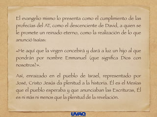 El evangelio mismo lo presenta como el cumplimiento de las
profecías del AT, como el descenciente de David, a quien se
le promete un reinado eterno, como la realización de lo que
anunció Isaías:
«He aquí que la virgen concebirá y dará a luz un hijo al que
pondrán por nombre Emmanuel (que signiﬁca Dios con
nosotros)».
Así, enraizado en el pueblo de Israel, representado por
José, Cristo Jesús da plenitud a la historia. Él es el Mesías
que el pueblo esperaba y que anunciaban las Escrituras, Él
es ni más ni menos que la plenitud de la revelación.
 